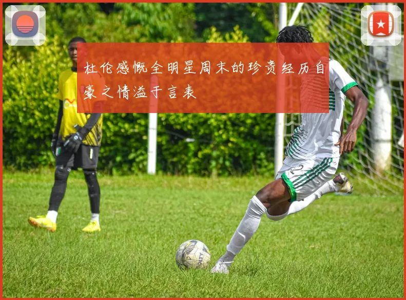 杜伦感慨全明星周末的珍贵经历自豪之情溢于言表