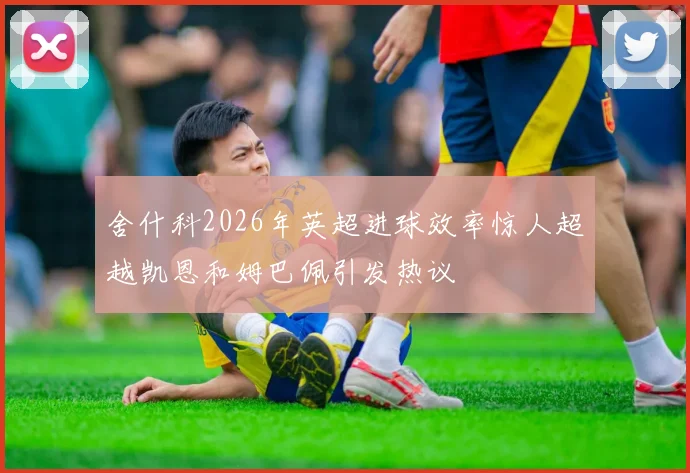 舍什科2026年英超进球效率惊人超越凯恩和姆巴佩引发热议