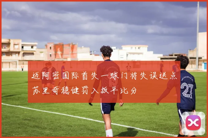 迈阿密国际首失一球门将失误送点苏里奇稳健罚入扳平比分