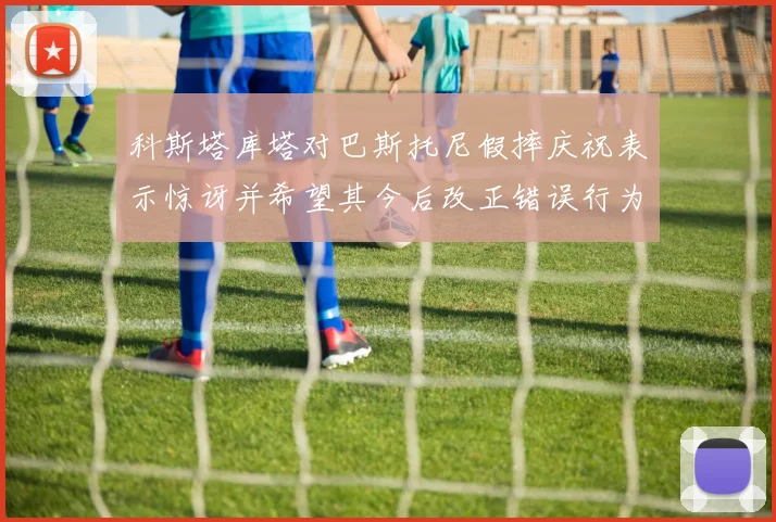 科斯塔库塔对巴斯托尼假摔庆祝表示惊讶并希望其今后改正错误行为