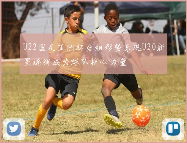 U22国足亚洲杯分组形势乐观U20新星逐渐成为球队核心力量