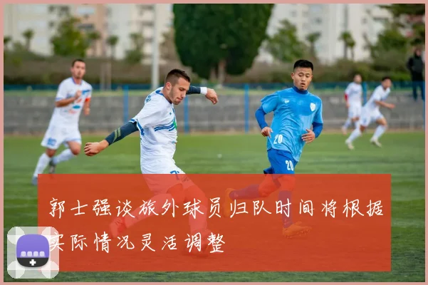 郭士强谈旅外球员归队时间将根据实际情况灵活调整