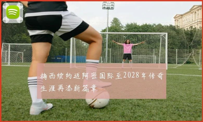 梅西续约迈阿密国际至2028年传奇生涯再添新篇章