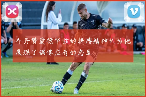 乔丹赞爱德华兹的拼搏精神认为他展现了偶像应有的态度