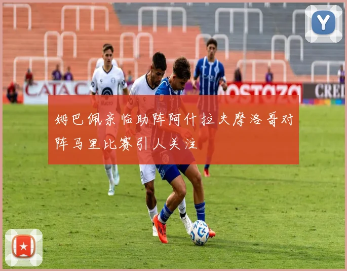 姆巴佩亲临助阵阿什拉夫摩洛哥对阵马里比赛引人关注