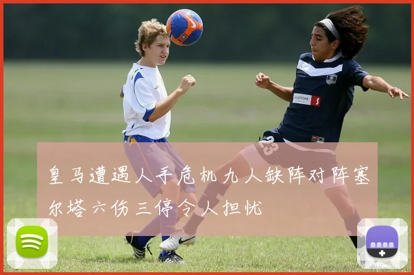 皇马遭遇人手危机九人缺阵对阵塞尔塔六伤三停令人担忧