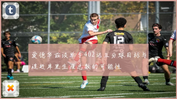 爱德华兹谈单季402记三分球目标与追赶库里生涯总数的可能性