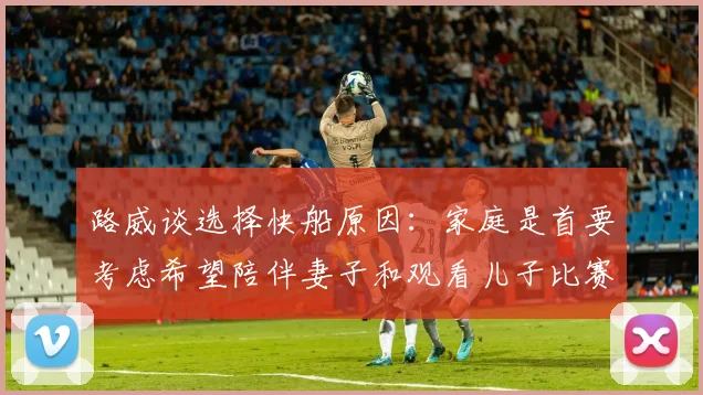 路威谈选择快船原因：家庭是首要考虑希望陪伴妻子和观看儿子比赛