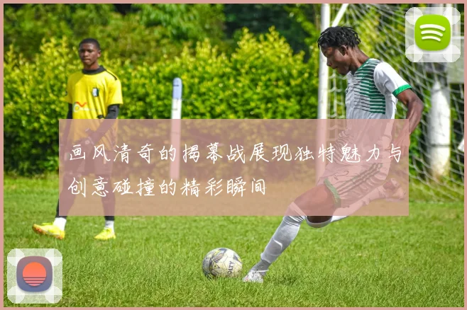 画风清奇的揭幕战展现独特魅力与创意碰撞的精彩瞬间