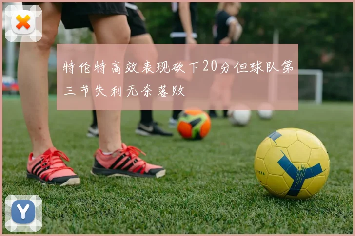 特伦特高效表现砍下20分但球队第三节失利无奈落败