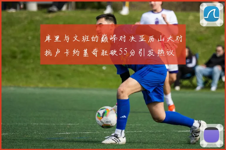 库里与文班的巅峰对决亚历山大对抗卢卡约基奇狂砍55分引发热议