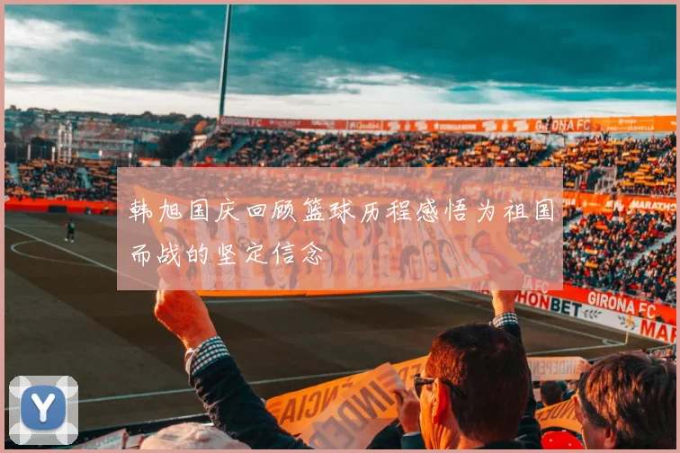 韩旭国庆回顾篮球历程感悟为祖国而战的坚定信念