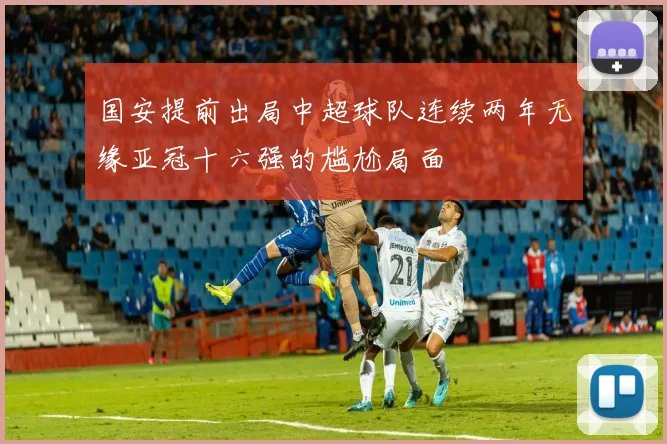 国安提前出局中超球队连续两年无缘亚冠十六强的尴尬局面