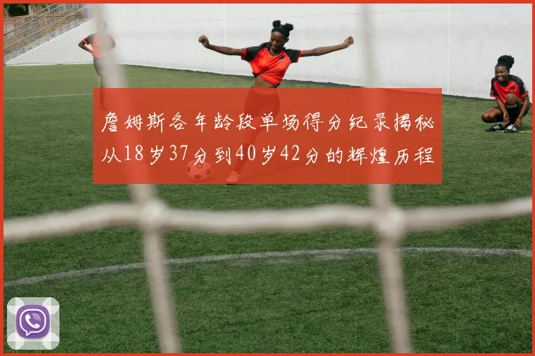 詹姆斯各年龄段单场得分纪录揭秘从18岁37分到40岁42分的辉煌历程