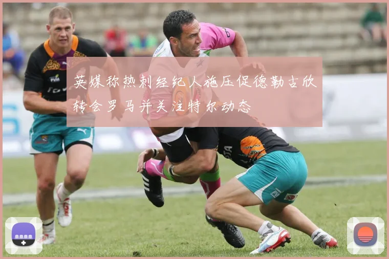 英媒称热刺经纪人施压促德勒古欣转会罗马并关注特尔动态