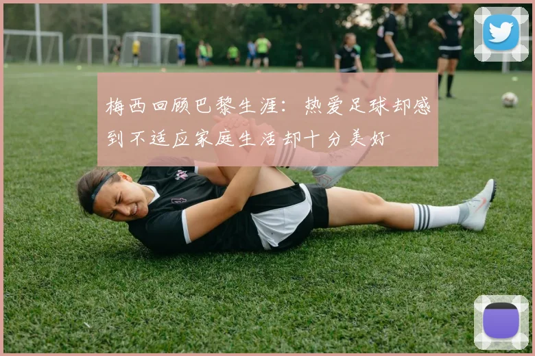 梅西回顾巴黎生涯：热爱足球却感到不适应家庭生活却十分美好