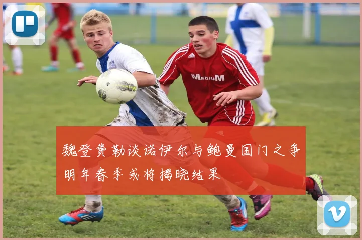 魏登费勒谈诺伊尔与鲍曼国门之争明年春季或将揭晓结果