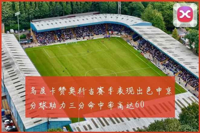乌度卡赞奥科吉赛季表现出色申京分球助力三分命中率高达60