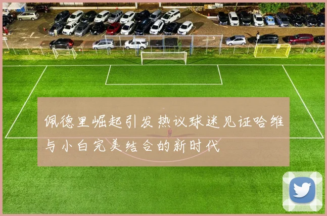 佩德里崛起引发热议球迷见证哈维与小白完美结合的新时代