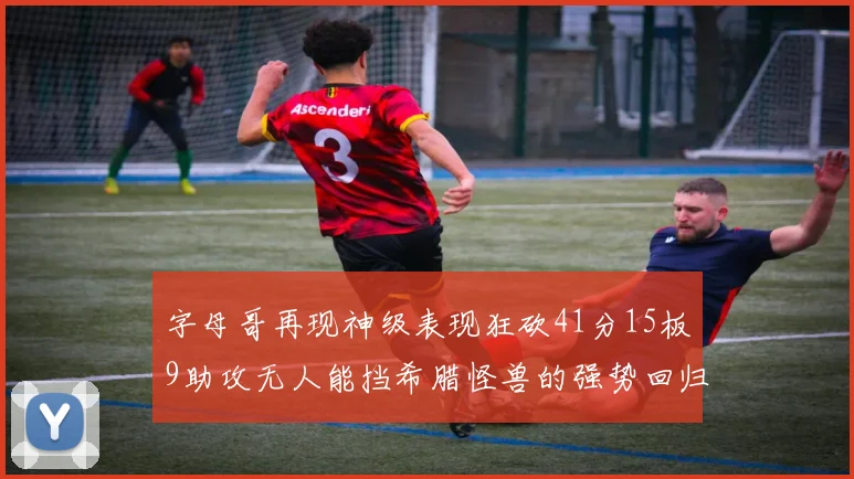 字母哥再现神级表现狂砍41分15板9助攻无人能挡希腊怪兽的强势回归