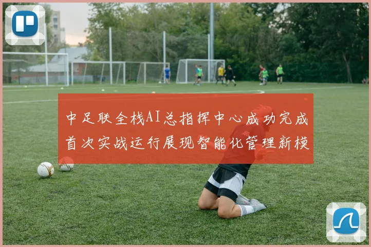 中足联全栈AI总指挥中心成功完成首次实战运行展现智能化管理新模式