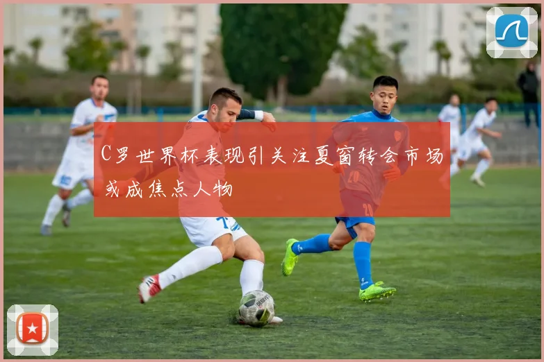 C罗世界杯表现引关注夏窗转会市场或成焦点人物