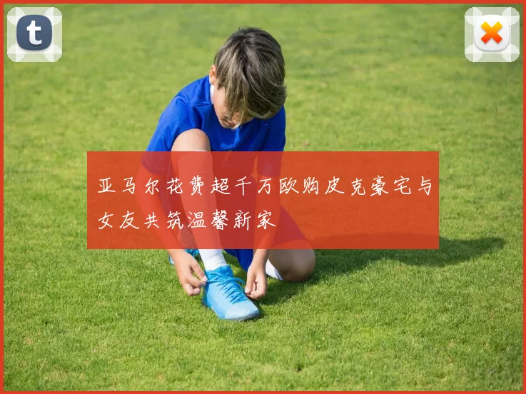 亚马尔花费超千万欧购皮克豪宅与女友共筑温馨新家