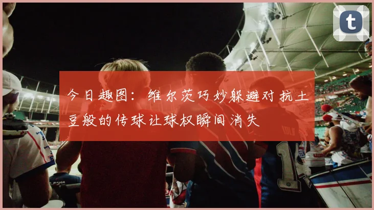 今日趣图：维尔茨巧妙躲避对抗土豆般的传球让球权瞬间消失