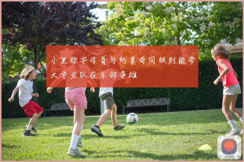 小里称字母哥与约基奇同级别能带大学女队在东部争雄