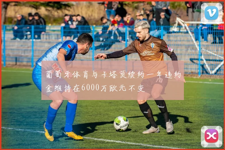 葡萄牙体育与卡塔莫续约一年违约金维持在6000万欧元不变