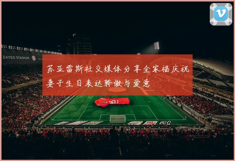 苏亚雷斯社交媒体分享全家福庆祝妻子生日表达骄傲与爱意