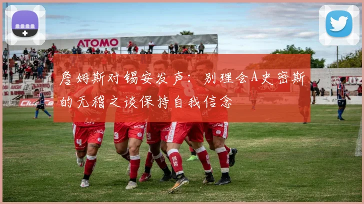 詹姆斯对锡安发声：别理会A史密斯的无稽之谈保持自我信念