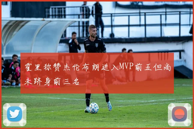 霍里称赞杰伦布朗进入MVP前五但尚未跻身前三名
