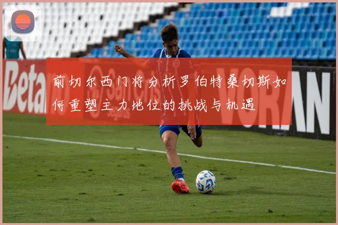 前切尔西门将分析罗伯特桑切斯如何重塑主力地位的挑战与机遇