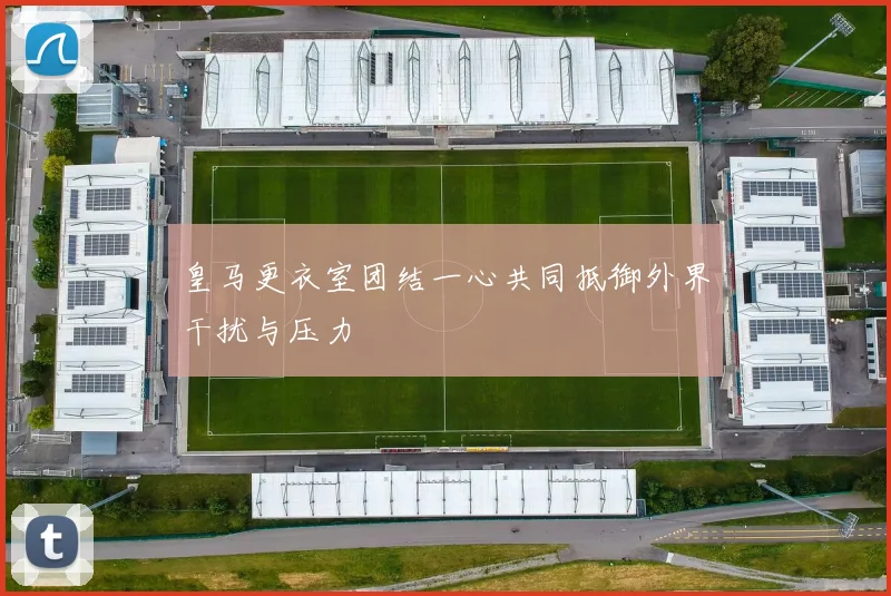 皇马更衣室团结一心共同抵御外界干扰与压力