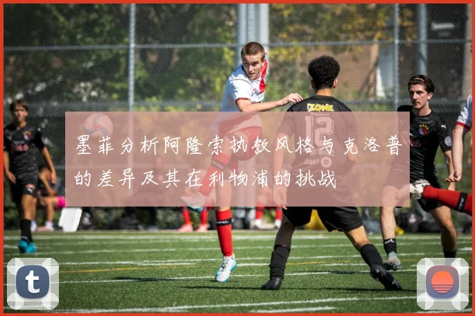 墨菲分析阿隆索执教风格与克洛普的差异及其在利物浦的挑战