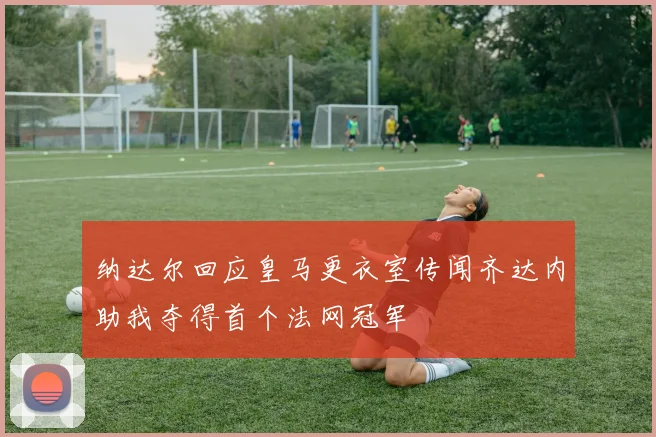 纳达尔回应皇马更衣室传闻齐达内助我夺得首个法网冠军