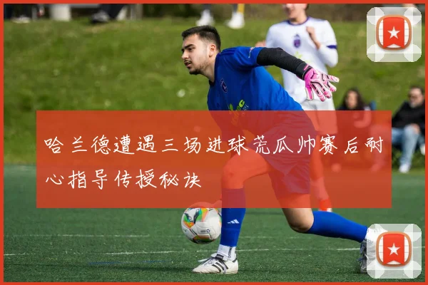 哈兰德遭遇三场进球荒瓜帅赛后耐心指导传授秘诀