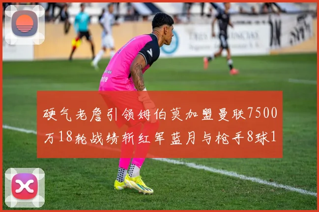 硬气老詹引领姆伯莫加盟曼联7500万18轮战绩斩红军蓝月与枪手8球1助