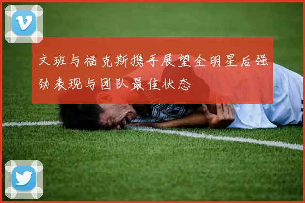 文班与福克斯携手展望全明星后强劲表现与团队最佳状态