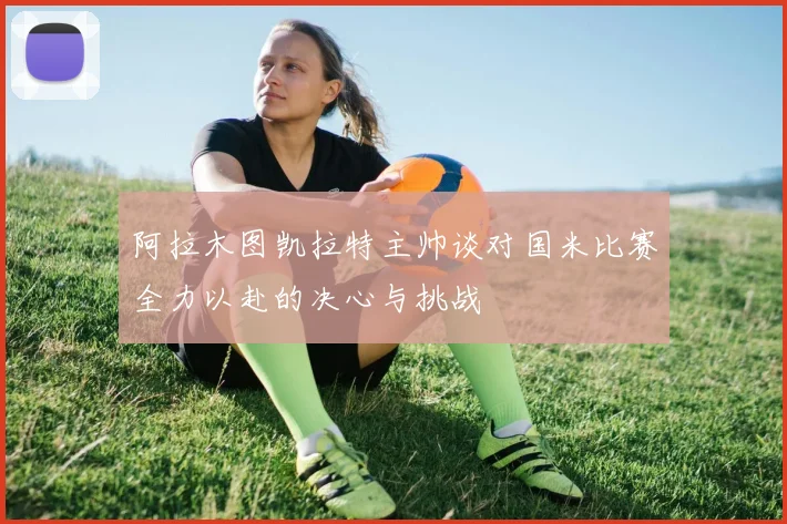 阿拉木图凯拉特主帅谈对国米比赛全力以赴的决心与挑战