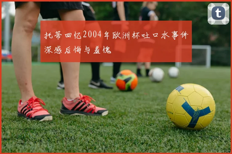 托蒂回忆2004年欧洲杯吐口水事件深感后悔与羞愧