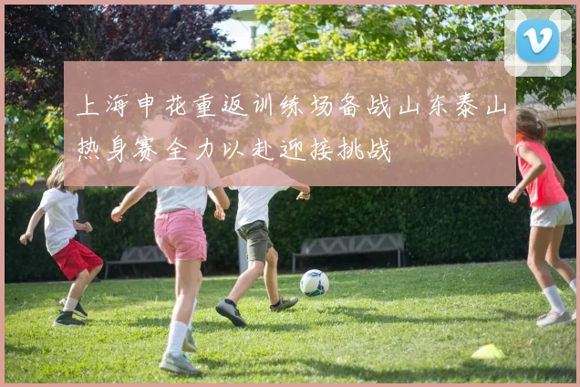 上海申花重返训练场备战山东泰山热身赛全力以赴迎接挑战