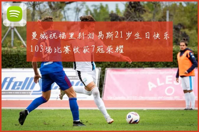 曼城祝福里科刘易斯21岁生日快乐103场比赛收获7冠荣耀