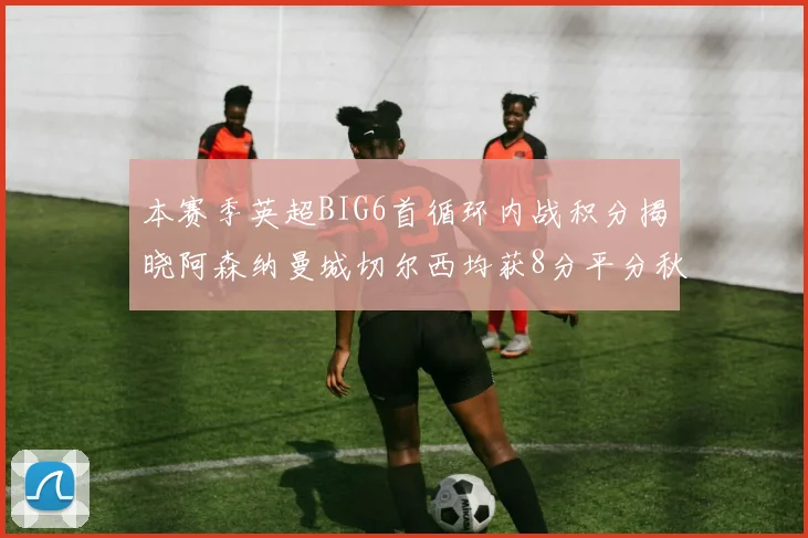 本赛季英超BIG6首循环内战积分揭晓阿森纳曼城切尔西均获8分平分秋色