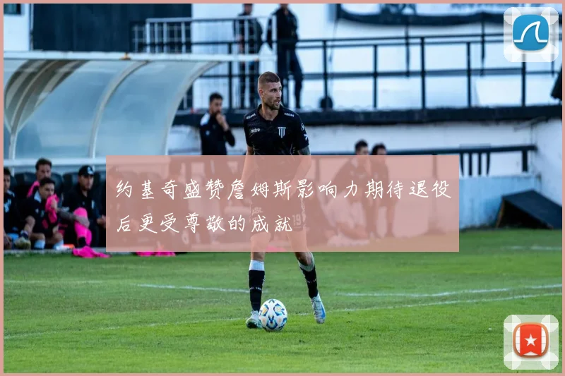约基奇盛赞詹姆斯影响力期待退役后更受尊敬的成就